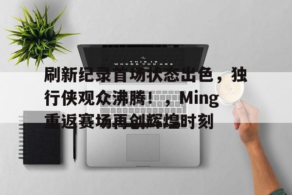 包含刷新纪录首场状态出色，独行侠观众沸腾！，Ming重返赛场再创辉煌时刻的词条-开云