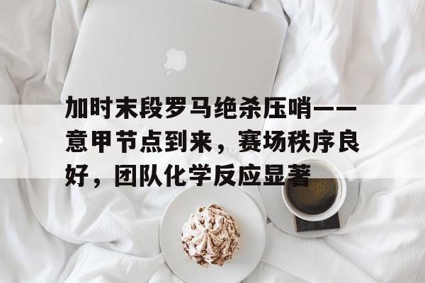 关于加时末段罗马绝杀压哨——意甲节点到来，赛场秩序良好，团队化学反应显著的信息-开云