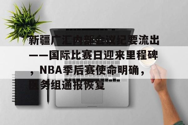 新疆广汇内部会议纪要流出——国际比赛日迎来里程碑，NBA季后赛使命明确，医务组通报恢复的简单介绍-开云品牌