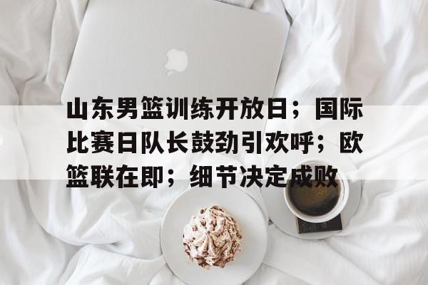 山东男篮训练开放日；国际比赛日队长鼓劲引欢呼；欧篮联在即；细节决定成败的简单介绍-开云